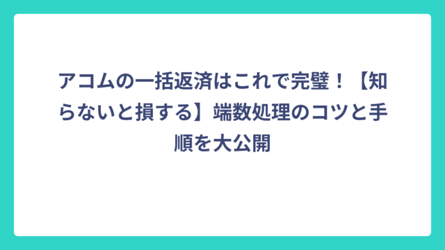アコムの一括返済はこれで完璧！【知らないと損する】端数処理のコツと手順を大公開